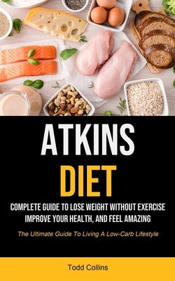 Atkins Diet: Complete Guide To Lose Weight Without Exercise, Improve Your Health, And Feel Amazing (The Ultimate Guide To Living A by Collins, Todd