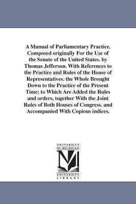 A Manual of Parliamentary Practice, Composed originally For the Use of the Senate of the United States. by Thomas Jefferson. With References to the Pr by Jefferson, Thomas