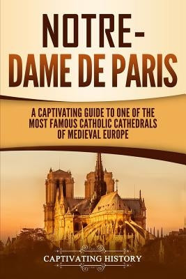 Notre-Dame de Paris: A Captivating Guide to One of the Most Famous Catholic Cathedrals of Medieval Europe by History, Captivating