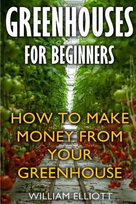 Greenhouses For Beginners: How To Make Money From Your Greenhouse by Elliott, William