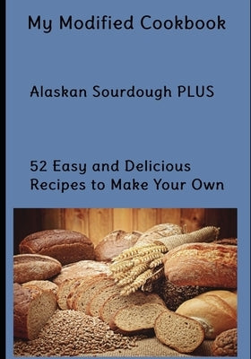 My Modified Cookbook: Alaskan Sourdough PLUS 52 Easy and Delicious Real Food Recipes to Make Your Own by Smith, Rachel