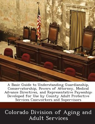 A Basic Guide to Understanding Guardianship, Conservatorship, Powers of Attorney, Medical Advance Directives, and Representative Payeeship: Developed by Colorado Division of Aging and Adult Ser