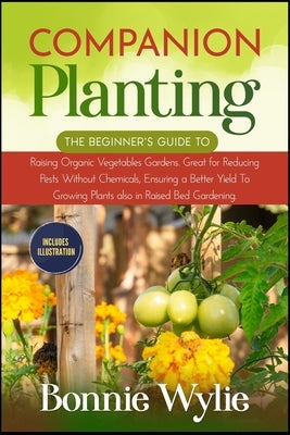 Companion Planting: The Beginner's Guide to Raising Organic Vegetables Gardens. Great for Reducing Pests Without Chemicals, Ensuring a Bet by Wylie, Bonnie