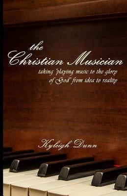 The Christian Musician: Taking "playing music to the glory of God" from idea to reality by Dunn, Kyleigh