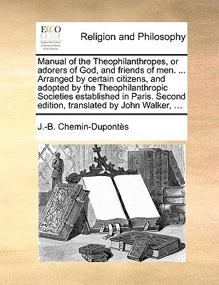 Manual of the Theophilanthropes, or Adorers of God, and Friends of Men. ... Arranged by Certain Citizens, and Adopted by the Theophilanthropic Societi by Chemin-Duponts, J. -B