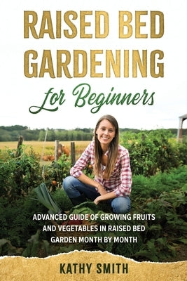 Raised Bed Gardening for Beginners: Advanced Guide for Growing Fruits and Vegetables in Raised Bed Gardens Month by Month by Smith, Kathy