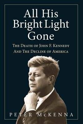 All His Bright Light Gone: The Death of John F. Kennedy and the Decline of America by McKenna, Peter