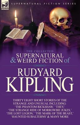 The Collected Supernatural and Weird Fiction of Rudyard Kipling: Thirty-Eight Short Stories of the Strange and Unusual by Kipling, Rudyard