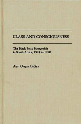 Class and Consciousness: The Black Petty Bourgeoisie in South Africa, 1924 to 1950 by Cobley, Alan G.