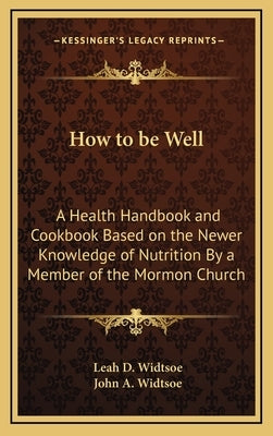 How to Be Well: A Health Handbook and Cookbook Based on the Newer Knowledge of Nutrition by a Member of the Mormon Church by Widtsoe, Leah D.