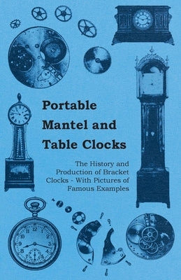 Portable Mantel and Table Clocks - The History and Production of Bracket Clocks - With Pictures of Famous Examples by Anon