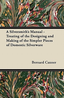 A Silversmith's Manual - Treating of the Designing and Making of the Simpler Pieces of Domestic Silverware by Cuzner, Bernard