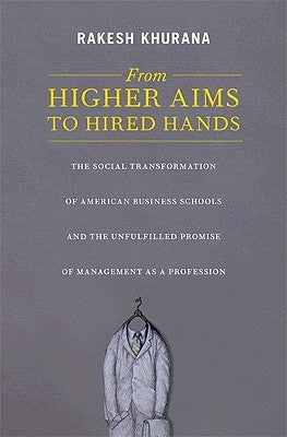 From Higher Aims to Hired Hands: The Social Transformation of American Business Schools and the Unfulfilled Promise of Management as a Profession by Khurana, Rakesh