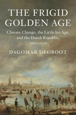 The Frigid Golden Age: Climate Change, the Little Ice Age, and the Dutch Republic, 1560-1720 by deGroot, Dagomar