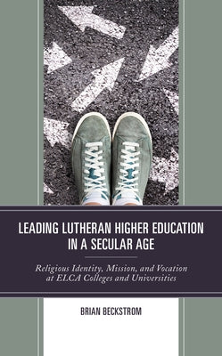 Leading Lutheran Higher Education in a Secular Age: Religious Identity, Mission, and Vocation at Elca Colleges and Universities by Beckstrom, Brian