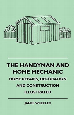 The Handyman And Home Mechanic - Home Repairs, Decoration And Construction Illustrated by Wheeler, James