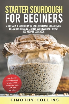 Starter Sourdough for Beginners: 2 Books In 1: Learn How To Bake Homemade Bread Using Bread Machine And Starter Sourdough With Over 200 Recipes Cookbo by Collins, Timothy