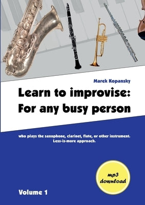 Learn to improvise: For any busy person who plays the saxophone, clarinet, flute, or other instrument. Less-is-more approach. Volume 1 by Kopansky, Marek