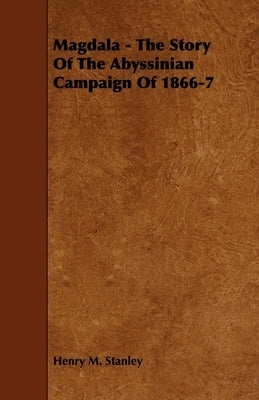 Magdala - The Story of the Abyssinian Campaign of 1866-7 by Stanley, Henry M.