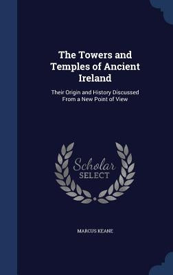 The Towers and Temples of Ancient Ireland: Their Origin and History Discussed From a New Point of View by Keane, Marcus