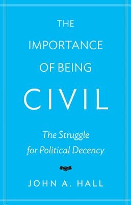 The Importance of Being Civil: The Struggle for Political Decency by Hall, John A.