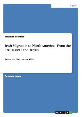 Irish Migration to North America - From the 1810s until the 1850s: Before the Irish became White by Eschner, Thomas