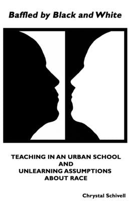 Baffled by Black and White: Teaching in an Urban School and Unlearning Assumptions about Race by Schivell, Chrystal