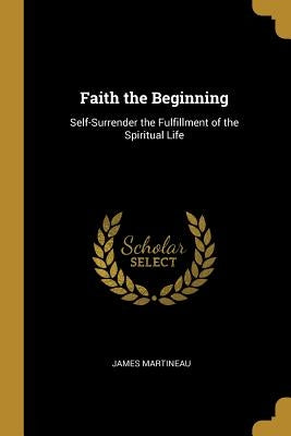 Faith the Beginning: Self-Surrender the Fulfillment of the Spiritual Life by Martineau, James