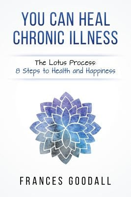 You Can Heal Chronic Illness: The Lotus Process: 8 Steps to Health and Happiness by Goodall, Frances