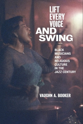 Lift Every Voice and Swing: Black Musicians and Religious Culture in the Jazz Century by Booker, Vaughn A.