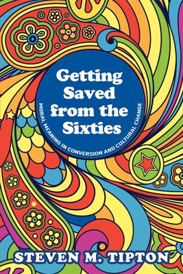 Getting Saved from the Sixties: Moral Meaning in Conversion and Cultural Change by Tipton, Steven M.