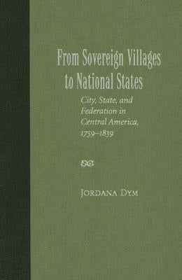 From Sovereign Villages to National States: City, State, and Federation in Central America, 1759-1839 by Dym, Jordana