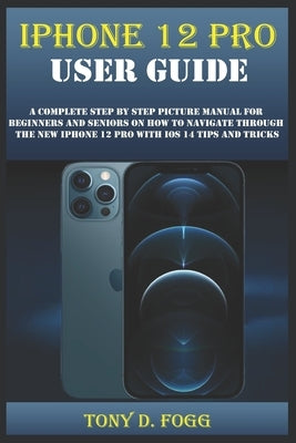 iPhone 12 Pro User Guide: A Complete Step By Step Picture Manual For Beginners And Seniors On How To Navigate Through The New Iphone 12 Pro With by Fogg, Tony D.