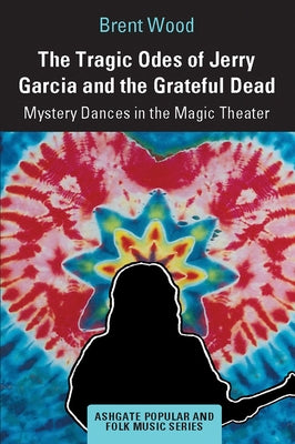 The Tragic Odes of Jerry Garcia and The Grateful Dead: Mystery Dances in the Magic Theater by Wood, Brent