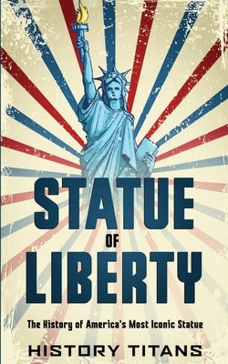 Statue of Liberty: The History of America's Most Iconic Statue by Titans, History