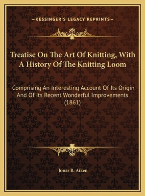 Treatise On The Art Of Knitting, With A History Of The Knitting Loom: Comprising An Interesting Account Of Its Origin And Of Its Recent Wonderful Impr by Aiken, Jonas B.