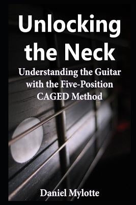 Unlocking the Neck: Understanding the Guitar with the Five-Position Caged Method by Mylotte, Daniel