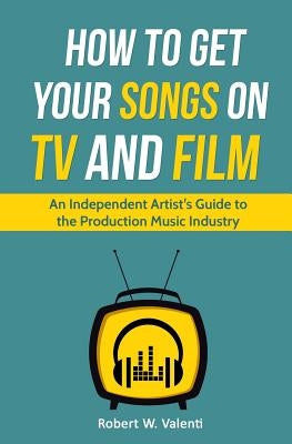 How To Get Your Songs on TV and Film: An Independent Artist's Guide To The Production Music Industry by Valenti, Robert W.