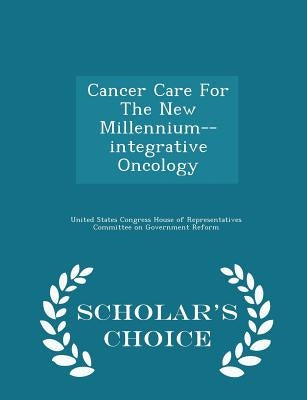 Cancer Care for the New Millennium--Integrative Oncology - Scholar's Choice Edition by United States Congress House of Represen