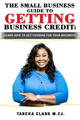 The Small Business Guide to Getting Business Credit: Learn how to obtain funding for your business. by Clark, Tareka