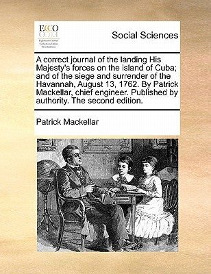 A Correct Journal of the Landing His Majesty's Forces on the Island of Cuba; And of the Siege and Surrender of the Havannah, August 13, 1762. by Patri by Mackellar, Patrick