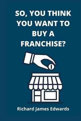 So, You Think You Want To Buy A Franchise?: Franchise Business Book- The Fundamentals Of Franchising, Advantages And Disadvantages Of Buying A New Fra by Edwards, Richard James