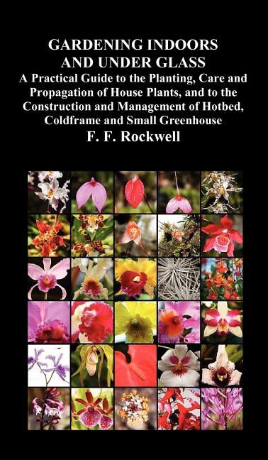 Gardening Indoors and Under Glass: A Practical Guide to the Planting, Care and Propagation of House Plants, and to the Construction and Management of by Rockwell, F. F.