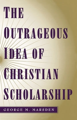 The Outrageous Idea of Christian Scholarship by Marsden, George M.