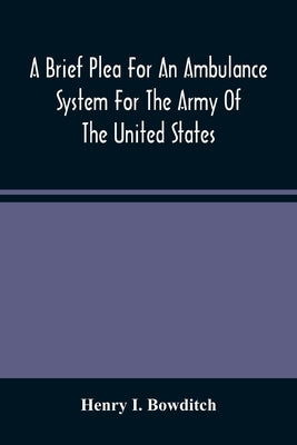 A Brief Plea For An Ambulance System For The Army Of The United States, As Drawn From The Extra Sufferings Of The Late Lieut. Bowditch And A Wounded C by I. Bowditch, Henry