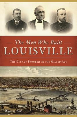 The Men Who Built Louisville: The City of Progress in the Gilded Age by Bush, Bryan S.