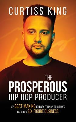 The Prosperous Hip Hop Producer: My Beat-Making Journey from My Grandma's Patio to a Six-Figure Business by King, Curtiss