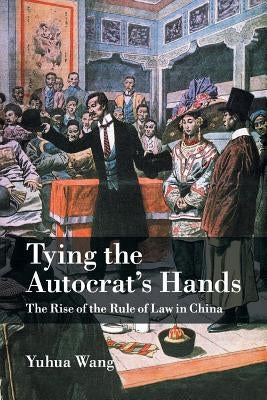 Tying the Autocrat's Hands: The Rise of the Rule of Law in China by Wang, Yuhua