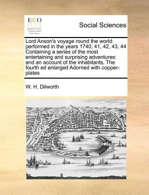 Lord Anson's Voyage Round the World: Performed in the Years 1740, 41, 42, 43, 44 Containing a Series of the Most Entertaining and Surprising Adventure by Dilworth, W. H.