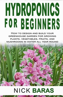 Hydroponics for Beginners: how to design and build your greenhouse garden for growing plants, vegetables, fruits, and mushrooms in water all year by Baras, Nick